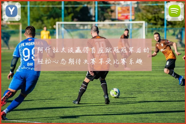 阿什拉夫谈赢得首座欧冠冠军后的轻松心态期待决赛享受比赛乐趣