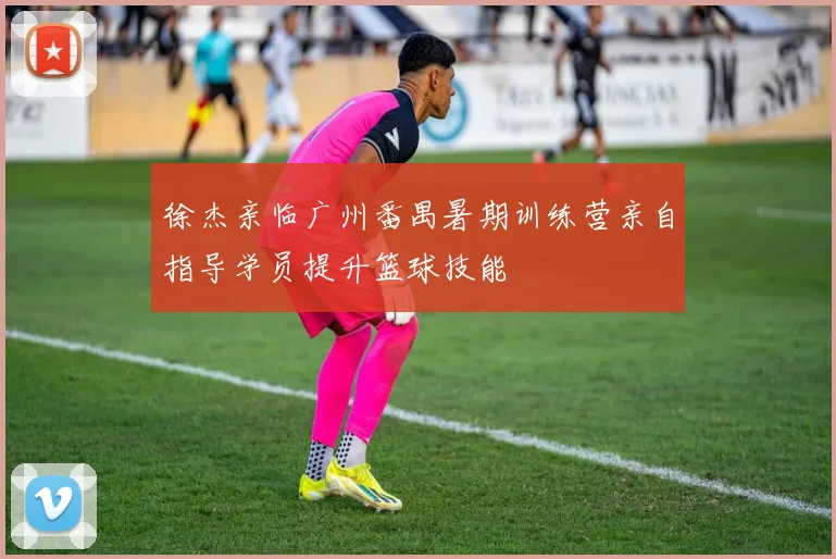 徐杰亲临广州番禺暑期训练营亲自指导学员提升篮球技能