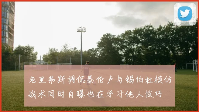 老里弗斯调侃泰伦卢与锡伯杜模仿战术同时自曝也在学习他人技巧
