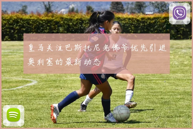 皇马关注巴斯托尼老佛爷优先引进奥利塞的最新动态