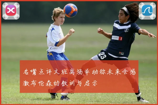 名嘴点评文班离场举动称未来会感激布伦森的教训与启示