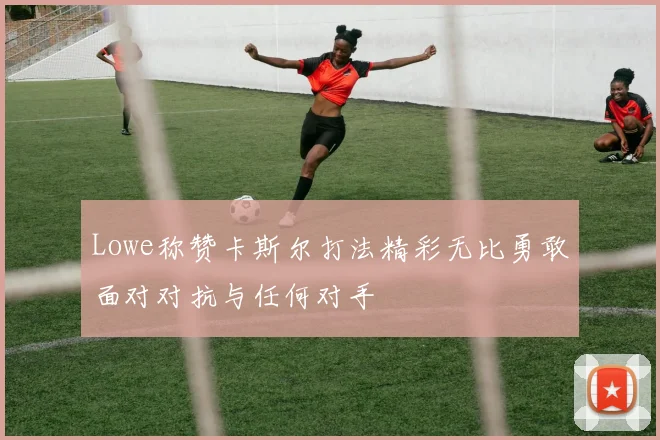Lowe称赞卡斯尔打法精彩无比勇敢面对对抗与任何对手