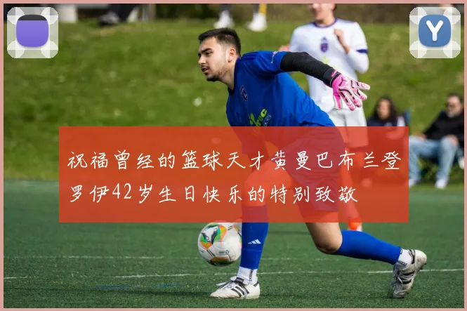 祝福曾经的篮球天才黄曼巴布兰登罗伊42岁生日快乐的特别致敬