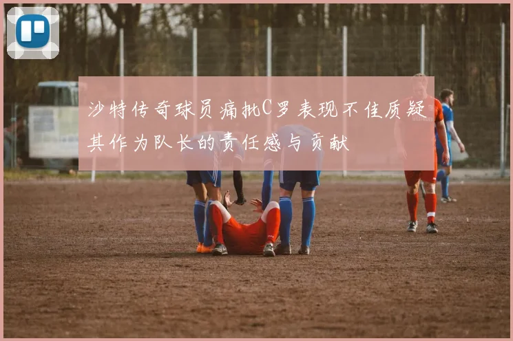 沙特传奇球员痛批C罗表现不佳质疑其作为队长的责任感与贡献