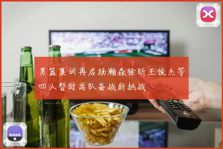 男篮集训再启杨瀚森徐昕王俊杰等四人暂时离队备战新挑战