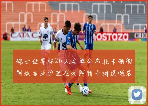 瑞士世界杯26人名单公布扎卡领衔阿坎吉亚沙里在列阿特卡梅遗憾落选