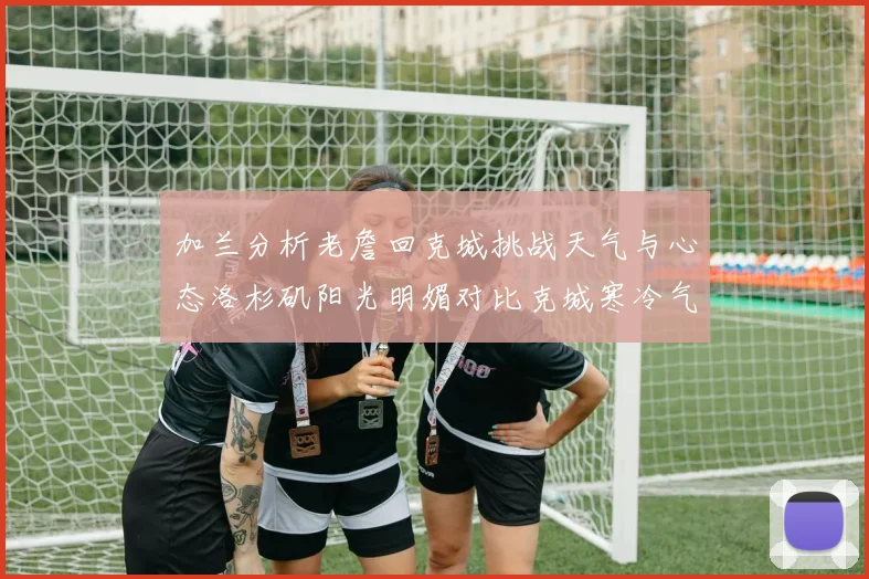 加兰分析老詹回克城挑战天气与心态洛杉矶阳光明媚对比克城寒冷气候