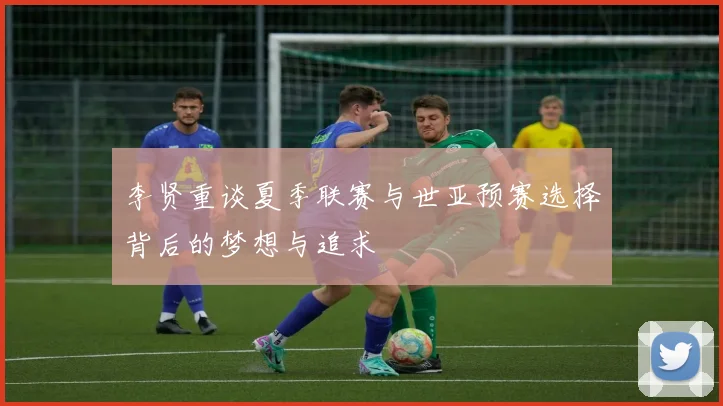 李贤重谈夏季联赛与世亚预赛选择背后的梦想与追求