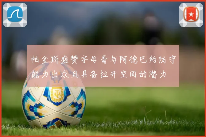 帕金斯盛赞字母哥与阿德巴约防守能力出众且具备拉开空间的潜力