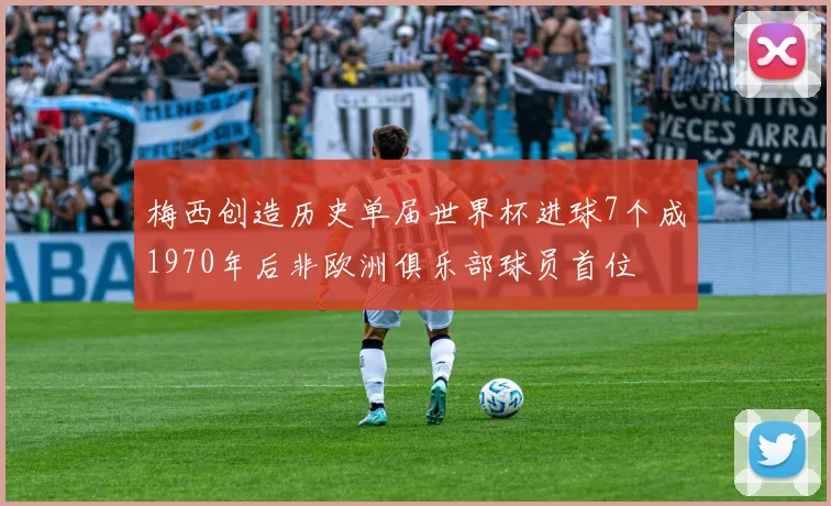 梅西创造历史单届世界杯进球7个成1970年后非欧洲俱乐部球员首位