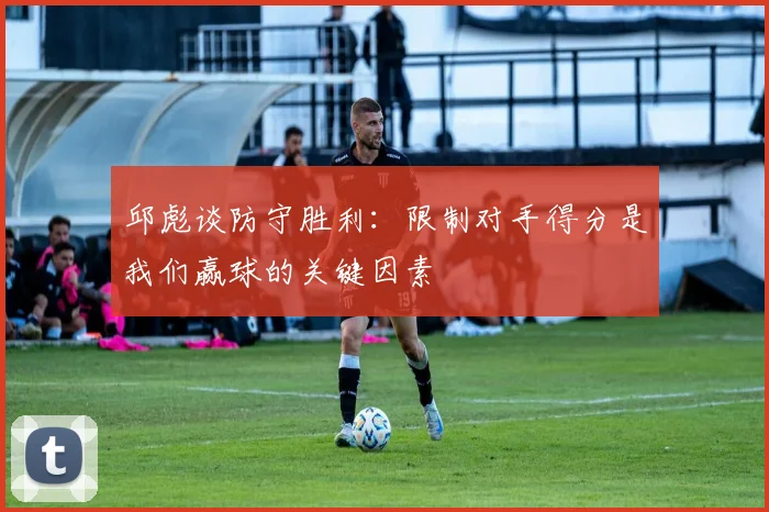 邱彪谈防守胜利：限制对手得分是我们赢球的关键因素