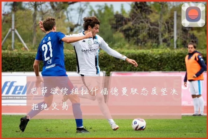 巴萨欲续租拉什福德曼联态度坚决拒绝交易