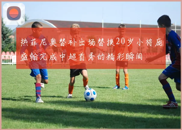 热菲尼奥替补出场替换20岁小将庞盛翰完成中超首秀的精彩瞬间