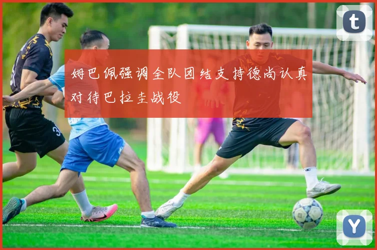 姆巴佩强调全队团结支持德尚认真对待巴拉圭战役