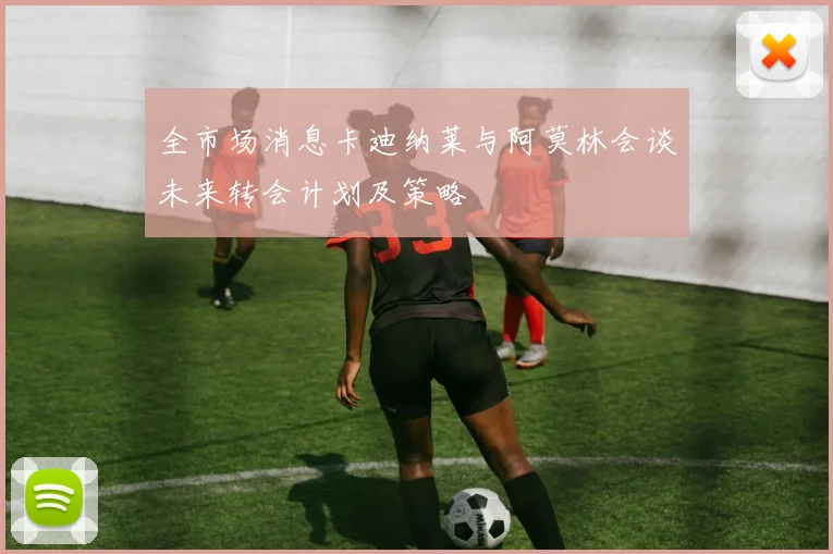 全市场消息卡迪纳莱与阿莫林会谈未来转会计划及策略