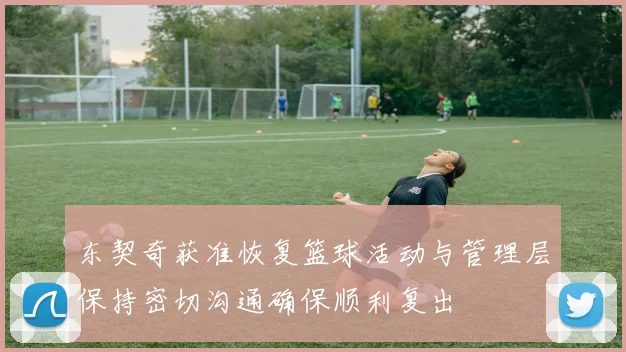 东契奇获准恢复篮球活动与管理层保持密切沟通确保顺利复出