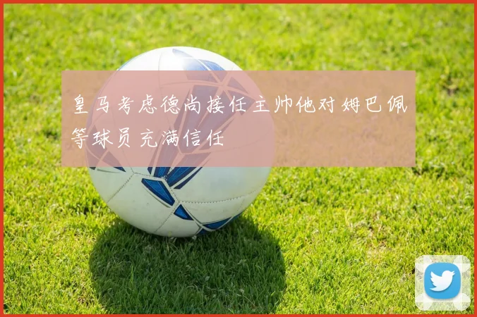 皇马考虑德尚接任主帅他对姆巴佩等球员充满信任