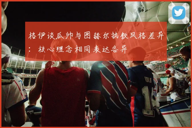 格伊谈瓜帅与图赫尔执教风格差异：核心理念相同表达各异