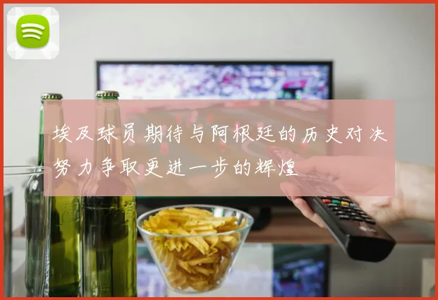 埃及球员期待与阿根廷的历史对决努力争取更进一步的辉煌