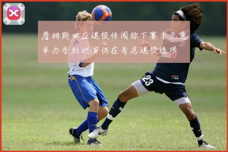 詹姆斯回应退役传闻称下赛季无意举办告别巡演仍在考虑退役选项