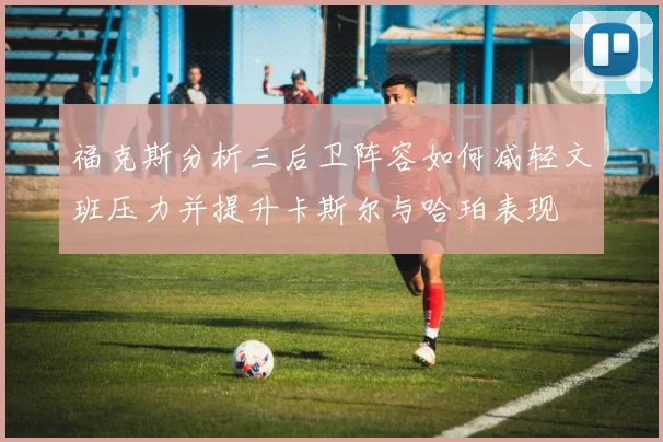 福克斯分析三后卫阵容如何减轻文班压力并提升卡斯尔与哈珀表现