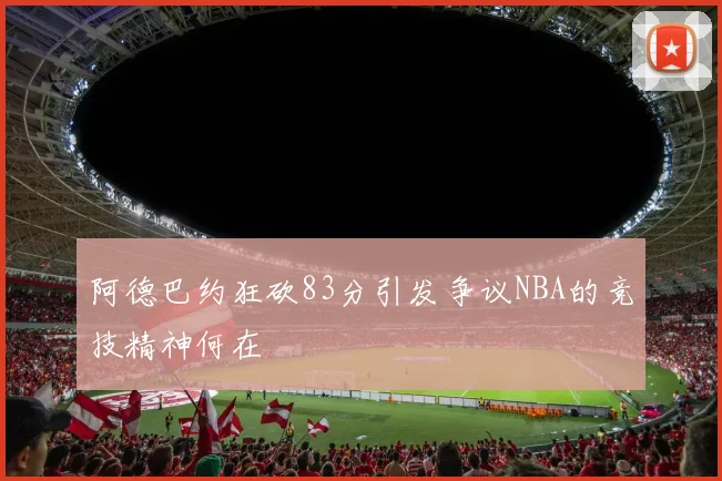 阿德巴约狂砍83分引发争议NBA的竞技精神何在