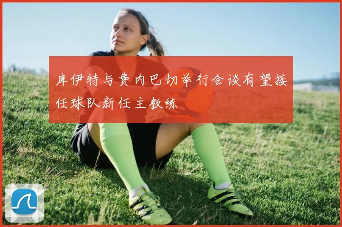 库伊特与费内巴切举行会谈有望接任球队新任主教练