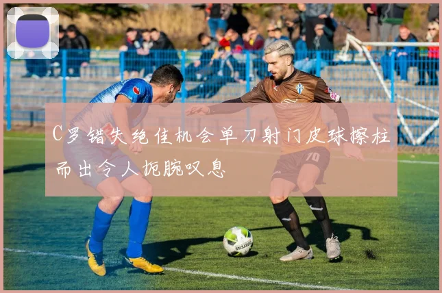 C罗错失绝佳机会单刀射门皮球擦柱而出令人扼腕叹息